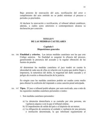 61
Bajo pretexto de renovación del acto, rectificación del error o
cumplimiento del acto omitido no se podrá retrotraer el proceso a
períodos ya precluidos.
Al declarar la renovación o rectificación, el tribunal deberá establecer,
además, a cuáles actos anteriores o contemporáneos alcanza su
declaración por conexión.
TITULO V
DE LAS MEDIDAS CAUTELARES
Capítulo I
Disposiciones generales
Art. 166 Finalidad y criterios. Las únicas medidas cautelares son las que este
Código autoriza. Su finalidad es asegurar la eficacia del proceso,
garantizando la presencia del acusado y la regular obtención de las
fuentes de prueba.
Al determinar las medidas cautelares el juez tendrá en cuenta la
idoneidad de cada una de ellas en relación con la pena que podría llegar a
imponerse, la naturaleza del delito, la magnitud del daño causado y el
peligro de evasión u obstaculización de la justicia.
En ningún caso las medidas cautelares podrán ser usadas como medio
para obtener la confesión del imputado o como sanción penal anticipada.
Art. 167 Tipos. El juez o tribunal podrá adoptar, por auto motivado, una o más de
las siguientes medidas cautelares personales o reales:
1. Son medidas cautelares personales:
a) La detención domiciliaria o su custodia por otra persona, sin
vigilancia alguna o con la que el tribunal ordene;
b) El impedimento de salida del país o el depósito de un menor;
c) La obligación de someterse al cuidado o vigilancia de una persona
o institución determinada, la que informará regularmente al
 