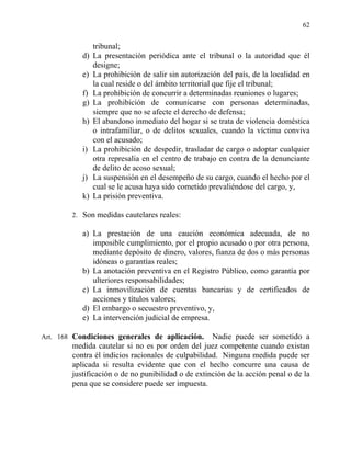 62
tribunal;
d) La presentación periódica ante el tribunal o la autoridad que él
designe;
e) La prohibición de salir sin autorización del país, de la localidad en
la cual reside o del ámbito territorial que fije el tribunal;
f) La prohibición de concurrir a determinadas reuniones o lugares;
g) La prohibición de comunicarse con personas determinadas,
siempre que no se afecte el derecho de defensa;
h) El abandono inmediato del hogar si se trata de violencia doméstica
o intrafamiliar, o de delitos sexuales, cuando la víctima conviva
con el acusado;
i) La prohibición de despedir, trasladar de cargo o adoptar cualquier
otra represalia en el centro de trabajo en contra de la denunciante
de delito de acoso sexual;
j) La suspensión en el desempeño de su cargo, cuando el hecho por el
cual se le acusa haya sido cometido prevaliéndose del cargo, y,
k) La prisión preventiva.
2. Son medidas cautelares reales:
a) La prestación de una caución económica adecuada, de no
imposible cumplimiento, por el propio acusado o por otra persona,
mediante depósito de dinero, valores, fianza de dos o más personas
idóneas o garantías reales;
b) La anotación preventiva en el Registro Público, como garantía por
ulteriores responsabilidades;
c) La inmovilización de cuentas bancarias y de certificados de
acciones y títulos valores;
d) El embargo o secuestro preventivo, y,
e) La intervención judicial de empresa.
Art. 168 Condiciones generales de aplicación. Nadie puede ser sometido a
medida cautelar si no es por orden del juez competente cuando existan
contra él indicios racionales de culpabilidad. Ninguna medida puede ser
aplicada si resulta evidente que con el hecho concurre una causa de
justificación o de no punibilidad o de extinción de la acción penal o de la
pena que se considere puede ser impuesta.
 