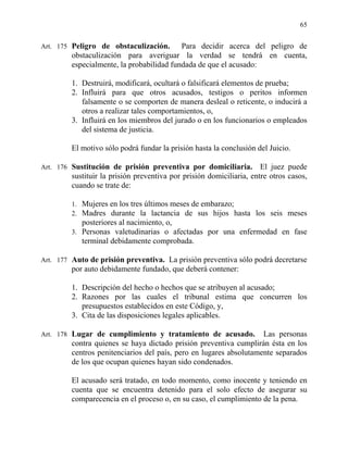 65
Art. 175 Peligro de obstaculización. Para decidir acerca del peligro de
obstaculización para averiguar la verdad se tendrá en cuenta,
especialmente, la probabilidad fundada de que el acusado:
1. Destruirá, modificará, ocultará o falsificará elementos de prueba;
2. Influirá para que otros acusados, testigos o peritos informen
falsamente o se comporten de manera desleal o reticente, o inducirá a
otros a realizar tales comportamientos, o,
3. Influirá en los miembros del jurado o en los funcionarios o empleados
del sistema de justicia.
El motivo sólo podrá fundar la prisión hasta la conclusión del Juicio.
Art. 176 Sustitución de prisión preventiva por domiciliaria. El juez puede
sustituir la prisión preventiva por prisión domiciliaria, entre otros casos,
cuando se trate de:
1. Mujeres en los tres últimos meses de embarazo;
2. Madres durante la lactancia de sus hijos hasta los seis meses
posteriores al nacimiento, o,
3. Personas valetudinarias o afectadas por una enfermedad en fase
terminal debidamente comprobada.
Art. 177 Auto de prisión preventiva. La prisión preventiva sólo podrá decretarse
por auto debidamente fundado, que deberá contener:
1. Descripción del hecho o hechos que se atribuyen al acusado;
2. Razones por las cuales el tribunal estima que concurren los
presupuestos establecidos en este Código, y,
3. Cita de las disposiciones legales aplicables.
Art. 178 Lugar de cumplimiento y tratamiento de acusado. Las personas
contra quienes se haya dictado prisión preventiva cumplirán ésta en los
centros penitenciarios del país, pero en lugares absolutamente separados
de los que ocupan quienes hayan sido condenados.
El acusado será tratado, en todo momento, como inocente y teniendo en
cuenta que se encuentra detenido para el solo efecto de asegurar su
comparecencia en el proceso o, en su caso, el cumplimiento de la pena.
 