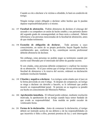 71
Cuando se cite a declarar a la víctima u ofendido, lo hará en condición de
testigo.
Ningún testigo estará obligado a declarar sobre hechos que le puedan
deparar responsabilidad penal a sí mismo.
Art. 197 Facultad de abstención. Podrán abstenerse de declarar el cónyuge del
acusado o su compañero en unión de hecho estable y sus parientes dentro
del segundo grado de consanguinidad, en línea recta o colateral. Deberá
informarse a las personas mencionadas de la facultad de abstención, antes
de que rindan testimonio.
Art. 198 Exención de obligación de declarar. Toda persona a cuyo
conocimiento, en razón de su propia profesión, hayan llegado hechos
confidenciales que, conforme la ley, constituyan secreto profesional
deberán abstenerse de declarar.
Sin embargo, estas personas no podrán negar su testimonio cuando por
escrito sean liberadas por el interesado del deber de guardar secreto.
Si son citadas, estas personas deberán comparecer y explicar las razones
de su abstención. Si el juez estima que el testigo invoca erróneamente la
facultad de abstenerse o la reserva del secreto, ordenará su declaración
mediante resolución fundada.
Art. 199 Citación y negativa a declarar. Los testigos serán citados por el juez en
la forma prevenida en este Código. Si después de comparecer, un testigo
se niega a declarar sin derecho a hacerlo, se le informará que podría
incurrir en responsabilidad penal. Si persiste en su negativa se pondrá
ese hecho en conocimiento del Ministerio Público.
Art. 200 Aprehensión inmediata. El tribunal podrá ordenar, mediante resolución
motivada, la aprehensión de un testigo cuando haya temor fundado de
que evada su responsabilidad. Esta medida no podrá exceder de
veinticuatro horas.
Art. 201 Forma de la declaración. Antes de comenzar la declaración, el testigo
deberá ser instruido acerca de sus deberes y de las responsabilidades en
que incurriría si falta a ellos, prestará promesa de ley y será interrogado
 