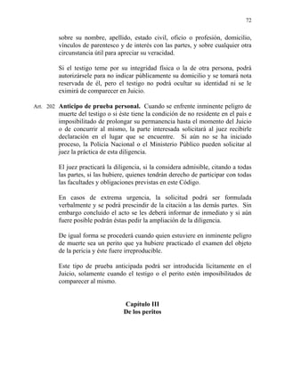 72
sobre su nombre, apellido, estado civil, oficio o profesión, domicilio,
vínculos de parentesco y de interés con las partes, y sobre cualquier otra
circunstancia útil para apreciar su veracidad.
Si el testigo teme por su integridad física o la de otra persona, podrá
autorizársele para no indicar públicamente su domicilio y se tomará nota
reservada de él, pero el testigo no podrá ocultar su identidad ni se le
eximirá de comparecer en Juicio.
Art. 202 Anticipo de prueba personal. Cuando se enfrente inminente peligro de
muerte del testigo o si éste tiene la condición de no residente en el país e
imposibilitado de prolongar su permanencia hasta el momento del Juicio
o de concurrir al mismo, la parte interesada solicitará al juez recibirle
declaración en el lugar que se encuentre. Si aún no se ha iniciado
proceso, la Policía Nacional o el Ministerio Público pueden solicitar al
juez la práctica de esta diligencia.
El juez practicará la diligencia, si la considera admisible, citando a todas
las partes, si las hubiere, quienes tendrán derecho de participar con todas
las facultades y obligaciones previstas en este Código.
En casos de extrema urgencia, la solicitud podrá ser formulada
verbalmente y se podrá prescindir de la citación a las demás partes. Sin
embargo concluido el acto se les deberá informar de inmediato y si aún
fuere posible podrán éstas pedir la ampliación de la diligencia.
De igual forma se procederá cuando quien estuviere en inminente peligro
de muerte sea un perito que ya hubiere practicado el examen del objeto
de la pericia y éste fuere irreproducible.
Este tipo de prueba anticipada podrá ser introducida lícitamente en el
Juicio, solamente cuando el testigo o el perito estén imposibilitados de
comparecer al mismo.
Capítulo III
De los peritos
 