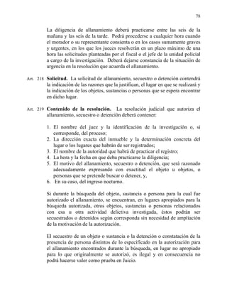 78
La diligencia de allanamiento deberá practicarse entre las seis de la
mañana y las seis de la tarde. Podrá procederse a cualquier hora cuando
el morador o su representante consienta o en los casos sumamente graves
y urgentes, en los que los jueces resolverán en un plazo máximo de una
hora las solicitudes planteadas por el fiscal o el jefe de la unidad policial
a cargo de la investigación. Deberá dejarse constancia de la situación de
urgencia en la resolución que acuerda el allanamiento.
Art. 218 Solicitud. La solicitud de allanamiento, secuestro o detención contendrá
la indicación de las razones que la justifican, el lugar en que se realizará y
la indicación de los objetos, sustancias o personas que se espera encontrar
en dicho lugar.
Art. 219 Contenido de la resolución. La resolución judicial que autoriza el
allanamiento, secuestro o detención deberá contener:
1. El nombre del juez y la identificación de la investigación o, si
corresponde, del proceso;
2. La dirección exacta del inmueble y la determinación concreta del
lugar o los lugares que habrán de ser registrados;
3. El nombre de la autoridad que habrá de practicar el registro;
4. La hora y la fecha en que deba practicarse la diligencia;
5. El motivo del allanamiento, secuestro o detención, que será razonado
adecuadamente expresando con exactitud el objeto u objetos, o
personas que se pretende buscar o detener, y,
6. En su caso, del ingreso nocturno.
Si durante la búsqueda del objeto, sustancia o persona para la cual fue
autorizado el allanamiento, se encuentran, en lugares apropiados para la
búsqueda autorizada, otros objetos, sustancias o personas relacionados
con esa u otra actividad delictiva investigada, éstos podrán ser
secuestrados o detenidos según corresponda sin necesidad de ampliación
de la motivación de la autorización.
El secuestro de un objeto o sustancia o la detención o constatación de la
presencia de persona distintos de lo especificado en la autorización para
el allanamiento encontrados durante la búsqueda, en lugar no apropiado
para lo que originalmente se autorizó, es ilegal y en consecuencia no
podrá hacerse valer como prueba en Juicio.
 