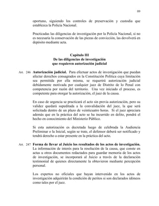 89
oportuno, siguiendo los controles de preservación y custodia que
establezca la Policía Nacional.
Practicadas las diligencias de investigación por la Policía Nacional, si no
es necesaria la conservación de las piezas de convicción, las devolverá en
depósito mediante acta.
Capítulo III
De las diligencias de investigación
que requieren autorización judicial
Art. 246 Autorización judicial. Para efectuar actos de investigación que puedan
afectar derechos consagrados en la Constitución Política cuya limitación
sea permitida por ella misma, se requerirá autorización judicial
debidamente motivada por cualquier juez de Distrito de lo Penal con
competencia por razón del territorio. Una vez iniciado el proceso, es
competente para otorgar la autorización, el juez de la causa.
En caso de urgencia se practicará el acto sin previa autorización, pero su
validez quedará supeditada a la convalidación del juez, la que será
solicitada dentro de un plazo de veinticuatro horas. Si el juez apreciara
además que en la práctica del acto se ha incurrido en delito, pondrá el
hecho en conocimiento del Ministerio Público.
Si esta autorización es decretada luego de celebrada la Audiencia
Preliminar o la Inicial, según se trate, el defensor deberá ser notificado y
tendrá derecho a estar presente en la práctica del acto.
Art. 247 Forma de llevar al Juicio los resultados de los actos de investigación.
La información de interés para la resolución de la causa, que conste en
actas u otros documentos redactados para guardar memoria de los actos
de investigación, se incorporará al Juicio a través de la declaración
testimonial de quienes directamente la obtuvieron mediante percepción
personal.
Los expertos no oficiales que hayan intervenido en los actos de
investigación adquirirán la condición de peritos si son declarados idóneos
como tales por el juez.
 