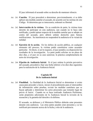 93
El juez informará al acusado sobre su derecho de mantener silencio.
Art. 261 Caución. El juez procederá a determinar, provisionalmente, si se debe
aplicar una medida cautelar al acusado, de acuerdo con las normas de este
Código. Si determina que es innecesaria, ordenará su libertad.
Art. 262 Intervención de la víctima. En su condición de parte, la víctima tiene
derecho de participar en esta audiencia, aun cuando no le haya sido
notificada, y podrá opinar respecto de la medida cautelar que se adopte en
contra del acusado, pero deberá señalar domicilio para futuras
notificaciones. Su inasistencia no suspenderá la audiencia ni la viciará de
nulidad.
Art. 263 Ejercicio de la acción. En los delitos de acción pública, en cualquier
momento del proceso, la víctima podrá constituirse como acusador
particular. Al efecto, si así lo requiere, el juez pondrá a su disposición los
resultados de la investigación. La parte podrá solicitar en un plazo de
diez días, y el juez en su caso autorizar, la práctica complementaria de
actos de investigación.
Art. 264 Fijación de Audiencia Inicial. Si el juez ordena la prisión preventiva
del acusado, procederá a fijar una fecha inferior a los diez días siguientes
para la realización de la Audiencia Inicial.
Capítulo III
De la Audiencia Inicial
Art. 265 Finalidad. La finalidad de la Audiencia Inicial es determinar si existe
causa para proceder a Juicio, iniciar el procedimiento para el intercambio
de información sobre pruebas, revisar las medidas cautelares que se
hayan aplicado y determinar los actos procesales que tomarán lugar de
previo al Juicio. Cuando no se haya realizado Audiencia Preliminar,
serán propósitos adicionales de la Audiencia Inicial la revisión de la
acusación y la garantía del derecho a la defensa.
El acusado, su defensor y el Ministerio Público deberán estar presentes
durante esta audiencia. Las otras partes pueden estar presentes y se les
notificará previamente acerca de la fecha y sitio de la audiencia.
 