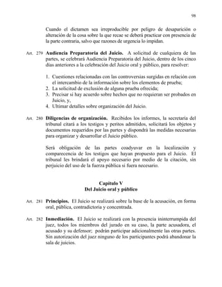 98
Cuando el dictamen sea irreproducible por peligro de desaparición o
alteración de la cosa sobre la que recae se deberá practicar con presencia de
la parte contraria, salvo que razones de urgencia lo impidan.
Art. 279 Audiencia Preparatoria del Juicio. A solicitud de cualquiera de las
partes, se celebrará Audiencia Preparatoria del Juicio, dentro de los cinco
días anteriores a la celebración del Juicio oral y público, para resolver:
1. Cuestiones relacionadas con las controversias surgidas en relación con
el intercambio de la información sobre los elementos de prueba;
2. La solicitud de exclusión de alguna prueba ofrecida;
3. Precisar si hay acuerdo sobre hechos que no requieran ser probados en
Juicio, y,
4. Ultimar detalles sobre organización del Juicio.
Art. 280 Diligencias de organización. Recibidos los informes, la secretaría del
tribunal citará a los testigos y peritos admitidos, solicitará los objetos y
documentos requeridos por las partes y dispondrá las medidas necesarias
para organizar y desarrollar el Juicio público.
Será obligación de las partes coadyuvar en la localización y
comparecencia de los testigos que hayan propuesto para el Juicio. El
tribunal les brindará el apoyo necesario por medio de la citación, sin
perjuicio del uso de la fuerza pública si fuera necesario.
Capítulo V
Del Juicio oral y público
Art. 281 Principios. El Juicio se realizará sobre la base de la acusación, en forma
oral, pública, contradictoria y concentrada.
Art. 282 Inmediación. El Juicio se realizará con la presencia ininterrumpida del
juez, todos los miembros del jurado en su caso, la parte acusadora, el
acusado y su defensor; podrán participar adicionalmente las otras partes.
Sin autorización del juez ninguno de los participantes podrá abandonar la
sala de juicios.
 