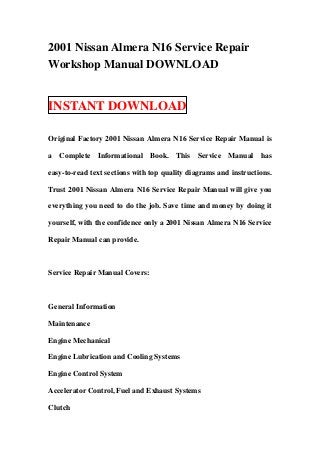 2001 Nissan Almera N16 Service Repair
Workshop Manual DOWNLOAD


INSTANT DOWNLOAD

Original Factory 2001 Nissan Almera N16 Service Repair Manual is

a Complete Informational Book. This Service Manual has

easy-to-read text sections with top quality diagrams and instructions.

Trust 2001 Nissan Almera N16 Service Repair Manual will give you

everything you need to do the job. Save time and money by doing it

yourself, with the confidence only a 2001 Nissan Almera N16 Service

Repair Manual can provide.



Service Repair Manual Covers:



General Information

Maintenance

Engine Mechanical

Engine Lubrication and Cooling Systems

Engine Control System

Accelerator Control, Fuel and Exhaust Systems

Clutch
 