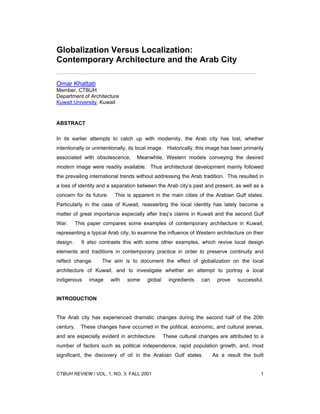 Globalization Versus Localization:
Contemporary Architecture and the Arab City

Omar Khattab
Member, CTBUH
Department of Architecture
Kuwait University, Kuwait


ABSTRACT

In its earlier attempts to catch up with modernity, the Arab city has lost, whether
intentionally or unintentionally, its local image. Historically, this image has been primarily
associated with obsolescence.       Meanwhile, Western models conveying the desired
modern image were readily available. Thus architectural development mainly followed
the prevailing international trends without addressing the Arab tradition. This resulted in
a loss of identity and a separation between the Arab city’s past and present, as well as a
concern for its future.    This is apparent in the main cities of the Arabian Gulf states.
Particularly in the case of Kuwait, reasserting the local identity has lately become a
matter of great importance especially after Iraq’s claims in Kuwait and the second Gulf
War.      This paper compares some examples of contemporary architecture in Kuwait,
representing a typical Arab city, to examine the influence of Western architecture on their
design.     It also contrasts this with some other examples, which revive local design
elements and traditions in contemporary practice in order to preserve continuity and
reflect change.     The aim is to document the effect of globalization on the local
architecture of Kuwait, and to investigate whether an attempt to portray a local
indigenous     image      with   some    global     ingredients   can    prove    successful.


INTRODUCTION


The Arab city has experienced dramatic changes during the second half of the 20th
century.    These changes have occurred in the political, economic, and cultural arenas,
and are especially evident in architecture.       These cultural changes are attributed to a
number of factors such as political independence, rapid population growth, and, most
significant, the discovery of oil in the Arabian Gulf states.           As a result the built


CTBUH REVIEW / VOL. 1, NO. 3: FALL 2001                                                     1
 
