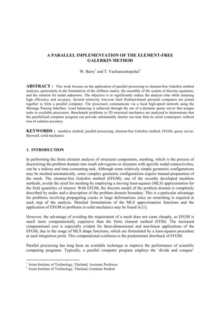 Paper No. 1068, Proc. 8 th. East Asia-Pacific Conference on
                                                                          Structural Engineering and Construction (EASEC-8),
                                                                                              Singapore, December 5-7, 2001.




                A PARALLEL IMPLEMENTATION OF THE ELEMENT-FREE
                               GALERKIN METHOD

                                      W. Barry1 and T. Vacharasintopchai2


ABSTRACT : This work focuses on the application of parallel processing to element-free Galerkin method
analyses, particularly in the formulation of the stiffness matrix, the assembly of the system of discrete equations,
and the solution for nodal unknowns. The objective is to significantly reduce the analysis time while retaining
high efficiency and accuracy. Several relatively low-cost Intel Pentium-based personal computers are joined
together to form a parallel computer. The processors communicate via a local high-speed network using the
Message Passing Interface. Load balancing is achieved through the use of a dynamic queue server that assigns
tasks to available processors. Benchmark problems in 3D structural mechanics are analyzed to demonstrate that
the parallelized computer program can provide substantially shorter run time than its serial counterpart, without
loss of solution accuracy.

KEYWORDS : meshless method, parallel processing, element-free Galerkin method, EFGM, queue server,
Beowulf, solid mechanics


1. INTRODUCTION

In performing the finite element analysis of structural components, meshing, which is the process of
discretizing the problem domain into small sub-regions or elements with specific nodal connectivities,
can be a tedious and time-consuming task. Although some relatively simple geometric configurations
may be meshed automatically, some complex geometric configurations require manual preparation of
the mesh. The element-free Galerkin method (EFGM), one of the recently developed meshless
methods, avoids the need for meshing by employing a moving least-squares (MLS) approximation for
the field quantities of interest. With EFGM, the discrete model of the problem domain is completely
described by nodes and a description of the problem domain boundary. This is a particular advantage
for problems involving propagating cracks or large deformations since no remeshing is required at
each step of the analysis. Detailed formulations of the MLS approximation functions and the
application of EFGM to problems in solid mechanics may be found in [1].

However, the advantage of avoiding the requirement of a mesh does not come cheaply, as EFGM is
much more computationally expensive than the finite element method (FEM). The increased
computational cost is especially evident for three-dimensional and non-linear applications of the
EFGM, due to the usage of MLS shape functions, which are formulated by a least-squares procedure
at each integration point. This computational costliness is the predominant drawback of EFGM.

Parallel processing has long been an available technique to improve the performance of scientific
computing programs. Typically, a parallel computer program employs the ‘divide and conquer’


1
    Asian Institute of Technology, Thailand, Assistant Professor
2
    Asian Institute of Technology, Thailand, Graduate Student
 