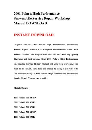 2001 Polaris High Performance
Snowmobile Service Repair Workshop
Manual DOWNLOAD
INSTANT DOWNLOAD
Original Factory 2001 Polaris High Performance Snowmobile
Service Repair Manual is a Complete Informational Book. This
Service Manual has easy-to-read text sections with top quality
diagrams and instructions. Trust 2001 Polaris High Performance
Snowmobile Service Repair Manual will give you everything you
need to do the job. Save time and money by doing it yourself, with
the confidence only a 2001 Polaris High Performance Snowmobile
Service Repair Manual can provide.
Models Covers:
2001 Polaris 500 XC SP
2001 Polaris 600 RMK
2001 Polaris 700 RMK
2001 Polaris 700 XC SP
2001 Polaris 800 RMK
 