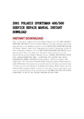  
 
 
 
2001 POLARIS SPORTSMAN 400/500
SERVICE REPAIR MANUAL INSTANT
DOWNLOAD
INSTANT DOWNLOAD 
This is the most complete Service Repair Manual for the 2001 POLARIS
SPORTSMAN 400/500 ATV.Service Repair Manual can come in handy especially
when you have to do immediate repair to your 2001 POLARIS SPORTSMAN 400/500
ATV.Repair Manual comes with comprehensive details regarding technical
data. Diagrams a complete list of 2001 POLARIS SPORTSMAN 400/500 ATV parts
and pictures.This is a must for the Do-It-Yours.You will not be
dissatisfied. Service Repair Manual Covers: GENERAL MAINTENANCE ENGINE
FUEL SYSTEM/CARBURETION BODY / SUSPENSION PVT SYSTEM FINAL DRIVE
TRANSMISSION BRAKES ELECTRICAL Downloadable: YES File Format: PDF
Compatible: All Versions of Windows & Mac Language: English Requirements:
Adobe PDF Reader All pages are printable.So run off what you need & take
it with you into the garage or workshop.Save money $$ By doing your own
repairs!These manuals make it easy for any skill level with these very
easy to follow.Step by step instructions! CUSTOMER SATISFACTION ALWAYS
GUARANTEED! CLICK ON THE INSTANT DOWNLOAD BUTTON TODAY
 
 