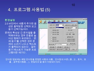 10
4. 프로그램 사용법 (5)
환경설정
2.0 버전에서 새롭게 추가된 옵
션은 출력방향 선택과 보고
듣기 선택기능이다 .
문제의 특성상 긴 문자열을 출
력해야하는 경우 한줄로 늘
어선 형태가 유리하다 . ‘ 문
제 듣기’를 선택한 경우 문
제의 소리가 나오고 텍스트
가 출력되지 않는다 . 결국
듣기 테스트가 가능한 프로
그램이란 얘기다 .
단어장 정보에는 해당 단어장을 편집한 사람의 이름 , 단어장의 수준 ( 중 , 고 , 토익 , 토
플 , 공무원시험용… ), 편집자의 말 등이 저장되어 있다 .
 