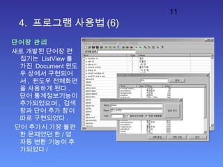 11
4. 프로그램 사용법 (6)
단어장 관리
새로 개발된 단어장 편
집기는 ListView 를
가진 Document 윈도
우 상에서 구현되어
서 , 윈도우 전체화면
을 사용하게 된다 .
단어 통계정보기능이
추가되었으며 , 검색
창과 단어 추가 창이
따로 구현되었다 .
단어 추가시 가장 불편
한 문제였던 한 / 영
자동 변환 기능이 추
가되었다 /
 