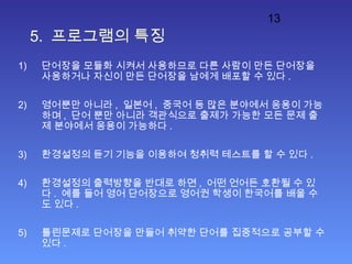 13
5. 프로그램의 특징
1) 단어장을 모듈화 시켜서 사용하므로 다른 사람이 만든 단어장을
사용하거나 자신이 만든 단어장을 남에게 배포할 수 있다 .
2) 영어뿐만 아니라 , 일본어 , 중국어 등 많은 분야에서 응용이 가능
하며 , 단어 뿐만 아니라 객관식으로 출제가 가능한 모든 문제 출
제 분야에서 응용이 가능하다 .
3) 환경설정의 듣기 기능을 이용하여 청취력 테스트를 할 수 있다 .
4) 환경설정의 출력방향을 반대로 하면 , 어떤 언어든 호환될 수 있
다 . 예를 들어 영어 단어장으로 영어권 학생이 한국어를 배울 수
도 있다 .
5) 틀린문제로 단어장을 만들어 취약한 단어를 집중적으로 공부할 수
있다 .
 