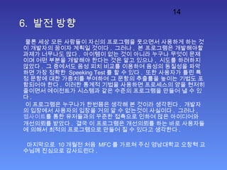 14
6. 발전 방향
물론 세상 모든 사람들이 자신의 프로그램을 웃으면서 사용하게 하는 것
이 개발자의 꿈이자 계획일 것이다 . 그러나 , 본 프로그램은 개발해야할
과제가 너무나도 많다 . 아이템이 없는 것이 아니라 누구나 무엇이 문제
이며 어떤 부분을 개발해야 한다는 것은 알고 있으나 , 시도를 하려하지
않았다 . 그 중에서도 음성 피치 비교를 이용하여 음성의 동질성을 파악
하면 가장 정확한 Speeking Test 를 할 수 있다 . 또한 사용자가 틀린 특
정 문항에 대한 가중치를 부여하여 그 문항의 추출률을 높이는 기법도 포
함되어야 한다 . 이러한 통계적 기법을 사용하면 프로세스의 양을 현저히
줄이면서 에이전트가 시스템과 같은 수준의 프로그램을 만들어 낼 수 있
다 .
이 프로그램은 누구나가 한번쯤은 생각해 본 것이라 생각된다 . 개발자
의 입장에서 사용자의 입장을 거의 알 수 없는것이 사실이다 . 그러나 ,
웹사이트를 통한 유저들과의 꾸준한 접촉으로 인하여 많은 아이디어와
개선의뢰를 받았다 . 결국 이 프로그램은 개선의뢰를 하는 바로 사용자들
에 의해서 최적의 프로그램으로 만들어 질 수 있다고 생각한다 .
마지막으로 10 개월전 처음 MFC 를 가르쳐 주신 영남대학교 오창혁 교
수님께 진심으로 감사드린다 .
 