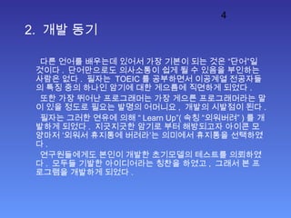 4
2. 개발 동기
다른 언어를 배우는데 있어서 가장 기본이 되는 것은 “단어”일
것이다 . 단어만으로도 의사소통이 쉽게 될 수 있음을 부인하는
사람은 없다 . 필자는 TOEIC 를 공부하면서 이공계열 전공자들
의 특징 중의 하나인 암기에 대한 게으름에 직면하게 되었다 .
또한 가장 뛰어난 프로그래머는 가장 게으른 프로그래머라는 말
이 있을 정도로 필요는 발명의 어머니요 , 개발의 시발점이 된다 .
필자는 그러한 연유에 의해 “ Learn Up”( 속칭 “외워버려” ) 를 개
발하게 되었다 . 지긋지긋한 암기로 부터 해방되고자 아이콘 모
양마저 ‘외워서 휴지통에 버려라’는 의미에서 휴지통을 선택하였
다 .
연구원들에게도 본인이 개발한 초기모델의 테스트를 의뢰하였
다 . 모두들 기발한 아이디어라는 칭찬을 하였고 , 그래서 본 프
로그램을 개발하게 되었다 .
 