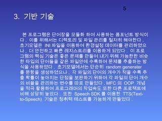 5
3. 기반 기술
본 프로그램은 단어장을 모듈화 하여 사용하는 콤포넌트 방식이
다 . 이를 위해서는 디렉토리 및 파일 관리를 철저히 해야한다 .
초기모델은 INI 파일을 이용하여 환경설정 데이터를 관리하였으
나 , 더 안전하고 빠른 레지스트리를 이용하게 되었다 . 이 프로
그램의 핵심 기술은 좋은 문제를 만들어 내기 위해 가능한한 비슷
한 타입의 단어들을 같은 파일안에 수록하여 문제를 추출하는 방
식을 사용하였다 . 초기모델에서는 단순히 random generater
를 문항을 생성하였으나 , 각 파일의 단어의 개수가 적을 수록 추
출 확률이 높아지는 단점을 보완하기 위하여 각 파일의 단어 개수
의 비율을 관리하는 변수를 따로 만들었다 . MFC 의 OOP 개념
을 적극 활용하여 프로그래머의 작업속도 또한 다른 프로젝트에
비해 상당히 높았다 . 또한 Speech SDK 를 이용한 TTS(Text-
to-Speech) 기술은 청취력 테스트를 가능하게 만들었다 .
 