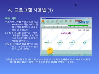 6
4. 프로그램 사용법 (1)
퀴즈 시작
퀴즈시작 단추를 누르게 되면 “ Are
You Ready” 라는 소리와 함
께 문제가 출력되고 프로글
래스 바가 생긴다 .
0.5 초 후 문제를 읽어주고 , 시간
내에 풀지 못하면 프로그래
스바 수치가 줄어들어 오답
처리로 간주한다 .
정답을 선택하면 해당 점수가 가산
되고 , 상단의 5~-5 의 숫자
가 6~-4 로 바뀐다 .
오답을 선택하면 프로그래스 바의 최하 점수가 가산되고 숫자판이 다시 5~-5 로 바뀐다 .
점수를 빨리 올리는 방법은 연속으로 빨리 정답을 선택하는 것이다 .
 