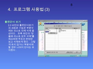 8
4. 프로그램 사용법 (3)
틀린단어 보기
2.0 버전의 틀린단어보기
의 새로운 기능은 부분삭
제와 리스트 전체 삭제 옵
션이다 . 좌측 하단의 “닫
을때 리스트 모두 삭제”를
체크하면 무조건 한번만
보고 삭제하게 된다 . 그렇
게 하지 않거나 부분삭제
할 경우 나머지 단어는 유
지된다 .
 