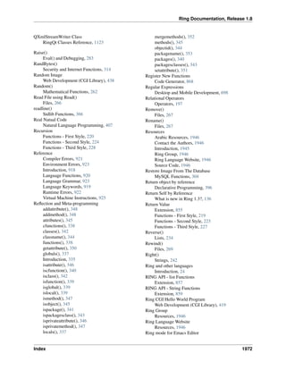 Ring Documentation, Release 1.8
QXmlStreamWriter Class
RingQt Classes Reference, 1123
Raise()
Eval() and Debugging, 283
RandBytes()
Security and Internet Functions, 314
Random Image
Web Development (CGI Library), 438
Random()
Mathematical Functions, 262
Read File using Read()
Files, 266
readline()
Stdlib Functions, 366
Real Natual Code
Natural Language Programming, 407
Recursion
Functions - First Style, 220
Functions - Second Style, 224
Functions - Third Style, 228
Reference
Compiler Errors, 921
Environment Errors, 923
Introduction, 918
Language Functions, 920
Language Grammar, 923
Language Keywords, 919
Runtime Errors, 922
Virtual Machine Instructions, 925
Reﬂection and Meta-programming
addattribute(), 348
addmethod(), 348
attributes(), 345
cfunctions(), 338
classes(), 342
classname(), 344
functions(), 338
getattribute(), 350
globals(), 337
Introduction, 335
isattribute(), 346
iscfunction(), 340
isclass(), 342
isfunction(), 339
isglobal(), 339
islocal(), 339
ismethod(), 347
isobject(), 345
ispackage(), 341
ispackagesclass(), 343
isprivateattribute(), 346
isprivatemethod(), 347
locals(), 337
mergemethods(), 352
methods(), 345
objectid(), 344
packagename(), 353
packages(), 340
packagesclasses(), 343
setattribute(), 351
Register New Functions
Code Generator, 868
Regular Expressions
Desktop and Mobile Development, 698
Relational Operators
Operators, 197
Remove()
Files, 267
Rename()
Files, 267
Resources
Arabic Resources, 1946
Contact the Authors, 1946
Introduction, 1945
Ring Group, 1946
Ring Language Website, 1946
Source Code, 1946
Restore Image From The Database
MySQL Functions, 304
Return object by reference
Declarative Programming, 396
Return Self by Reference
What is new in Ring 1.3?, 136
Return Value
Extension, 855
Functions - First Style, 219
Functions - Second Style, 223
Functions - Third Style, 227
Reverse()
Lists, 234
Rewind()
Files, 269
Right()
Strings, 242
Ring and other languages
Introduction, 24
RING API - list Functions
Extension, 857
RING API - String Functions
Extension, 859
Ring CGI Hello World Program
Web Development (CGI Library), 419
Ring Group
Resources, 1946
Ring Language Website
Resources, 1946
Ring mode for Emacs Editor
Index 1972
 