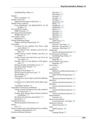 Ring Documentation, Release 1.8
Embedding Ring in Ring, 851
Samples
How to contribute?, 165
Samples in this book
Applications developed in little hours, 14
Samples Source (Authors)
Using RingOpenGL and RingFreeGLUT for 3D
Graphics, 561
Save and Restore Images
ODBC Functions, 296
Save Image Inside the Database
MySQL Functions, 304
Save output to string
RingLibCurl, 473
Scaling and Rotating Images
Graphics and Game Programming, 488
Scope Rules
Accessing the class attributes from braces inside
class methods, 763
Conﬂict between Class Attributes and Local Vari-
ables, 760
Conﬂict between Global Variables and Class At-
tributes, 759
Conﬂict between self inside braces and self in the
class region, 766
Creating a Class for each Window in GUI applica-
tions, 765
Deﬁning Variables and Variables Access, 757
How Ring ﬁnd the Variable?, 758
Introduction, 756
Summary of Scope Rules, 770
The For Loops uses the local scope, 770
The Self Object, 758
Three Scopes, 757
Using Braces to access objects inside Class Methods,
761
Using braces to escape from the current object scope,
769
Using Object.Attribute, 758
Scope Rules for Functions and Methods
Calling a function sharing the name with a method in
the current class, 775
Example about Sharing Names between Functions
and Methods, 773
How Ring ﬁnd a functions and methods?, 773
Introduction, 772
ScriptFunctions Class
Web Development (CGI Library), 469
Search
Lists, 233
Search of global names while deﬁning the class attributes
Frequently Asked Questions, 899
Security and Internet Functions
Decrypt(), 313
Download(), 314
Encrypt(), 312
Example, 313
File Hash, 313
Introduction, 309
MD5(), 310
RandBytes(), 314
SendEmail(), 314
SHA1(), 311
SHA224(), 312
SHA256(), 311
SHA384(), 312
SHA512(), 311
Security Class
Stdlib Classes, 393
Send Parameters
Functions - First Style, 218
Functions - Second Style, 222
Functions - Third Style, 226
SendEmail()
Security and Internet Functions, 314
Serial Execution of Programs
Embedding Ring in Ring, 848
Server Example
RingLibuv, 501
Server Example using Classes
RingLibuv, 504
Set List Item
Lists, 232
setattribute()
Reﬂection and Meta-programming, 351
Setter and Getter
Object Oriented Programming, 320
SHA1()
Security and Internet Functions, 311
SHA224()
Security and Internet Functions, 312
SHA256()
Security and Internet Functions, 311
SHA384()
Security and Internet Functions, 312
SHA512()
Security and Internet Functions, 311
Shared Libraries
Extension, 860
Short-circuit evaluation
Control Structures - First Style, 204
Shutdown() Function
System Functions, 281
sign()
Stdlib Functions, 360
Simple
Language Design, 29
Index 1977
 