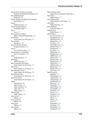 Ring Documentation, Release 1.8
Simple Client and Server Example
Desktop and Mobile Development, 699
Sin() Implementation
Extension, 856
Single: Desktop and Mobile Development
Introduction, 630
sleep()
Stdlib Functions, 367
Smart Garbage Collector
Language Design, 37
Sort()
Lists, 233
Sort() and List of Objects
Object Oriented Programming, 326
Sound Class
Game Engine for 2D Games, 512
Source Code
Resources, 1946
Source Code File Sections
Program Structure, 229
space()
Low Level Functions, 823
Special thanks to contributors
How to contribute?, 165
split()
Stdlib Functions, 357
splitmany()
Stdlib Functions, 357
Sprite Automatic Movement
Game Engine for 2D Games, 519
Sprite Class
Game Engine for 2D Games, 511
Sprite Keypress Event
Game Engine for 2D Games, 520
Sprite Mouse Event
Game Engine for 2D Games, 521
Sprite State Event
Game Engine for 2D Games, 522
SQLite
Introduction, 306
sqlite_close(), 307
sqlite_execute(), 307
sqlite_init(), 307
sqlite_open(), 307
SQLite Class
Stdlib Classes, 392
sqlite_close()
SQLite, 307
sqlite_execute()
SQLite, 307
sqlite_init()
SQLite, 307
sqlite_open()
SQLite, 307
Squares Puzzle Game
Applications developed in little hours, 9
Stack Class
Stdlib Classes, 377
Stars Fighter Game
Game Engine for 2D Games, 531
startswith()
Stdlib Functions, 361
Static Methods
Code Generator, 883
StdBase Class
Stdlib Classes, 372
Stdlib Classes
Conversion Class, 389
DataType Class, 388
DateTime Class, 383
Debug Class, 387
File Class, 385
HashTable Class, 378
Internet Class, 394
Introduction, 371
List Class, 375
Math Class, 380
MySQL Class, 391
ODBC Class, 390
Queue Class, 377
Security Class, 393
SQLite Class, 392
Stack Class, 377
StdBase Class, 372
String Class, 373
System Class, 386
Tree Class, 379
Stdlib Functions
apppath(), 355
binarydigits(), 364
capitalized(), 358
changestring(), 367
dayofweek(), 365
direxists(), 367
endswith(), 361
EpochTime(), 369
evenorodd(), 363
factorial(), 359
factors(), 363
ﬁbonacci(), 360
ﬁle2list(), 361
ﬁlter(), 357
FSize(), 368
gcd(), 362
getnumber(), 355
getstring(), 355
Introduction, 353
isleapyear(), 364
Index 1978
 