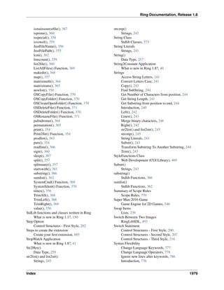 Ring Documentation, Release 1.8
ismainsourceﬁle(), 367
isprime(), 360
isspecial(), 358
isvowel(), 359
JustFileName(), 356
JustFilePath(), 355
lcm(), 362
linecount(), 359
list2ﬁle(), 360
ListAllFiles() Function, 369
makedir(), 368
map(), 357
matrixmulti(), 364
matrixtrans(), 365
newlist(), 358
OSCopyFile() Function, 370
OSCopyFolder() Function, 370
OSCreateOpenFolder() Function, 370
OSDeleteFile() Function, 371
OSDeleteFolder() Function, 370
OSRenameFile() Function, 371
palindrome(), 364
permutation(), 365
print(), 354
Print2Str() Function, 354
prodlist(), 363
puts(), 354
readline(), 366
sign(), 360
sleep(), 367
split(), 357
splitmany(), 357
startswith(), 361
substring(), 366
sumlist(), 362
SystemCmd() Function, 369
SystemSilent() Function, 370
times(), 356
TrimAll(), 368
TrimLeft(), 368
TrimRight(), 369
value(), 356
StdLib functions and classes written in Ring
What is new in Ring 1.1?, 150
Step Option
Control Structures - First Style, 202
Steps to create the extension
Create your ﬁrst extension, 885
StopWatch Application
What is new in Ring 1.8?, 41
Str2Hex()
Data Type, 259
str2list() and list2str()
Strings, 245
strcmp()
Strings, 245
String Class
Stdlib Classes, 373
String Literals
Strings, 241
String()
Data Type, 257
String2Constant Application
What is new in Ring 1.8?, 40
Strings
Access String Letters, 241
Convert Letters Case, 241
Copy(), 243
Find SubString, 244
Get Number of Characters from position, 244
Get String Length, 241
Get Substring from position to end, 244
Introduction, 240
Left(), 242
Lines(), 243
Merge binary characters, 246
Right(), 242
str2list() and list2str(), 245
strcmp(), 245
String Literals, 241
Substr(), 243
Transform Substring To Another Substring, 244
Trim(), 243
StyleFunctions Class
Web Development (CGI Library), 469
Substr()
Strings, 243
substring()
Stdlib Functions, 366
sumlist()
Stdlib Functions, 362
Summary of Scope Rules
Scope Rules, 770
Super Man 2016 Game
Game Engine for 2D Games, 546
Swap Items
Lists, 239
Switch Between Two Images
RingLibSDL, 493
Switch Statement
Control Structures - First Style, 200
Control Structures - Second Style, 207
Control Structures - Third Style, 210
Syntax Flexibility
Change Language Keywords, 777
Change Language Operators, 778
Ignore new lines after keywords, 786
Introduction, 776
Index 1979
 