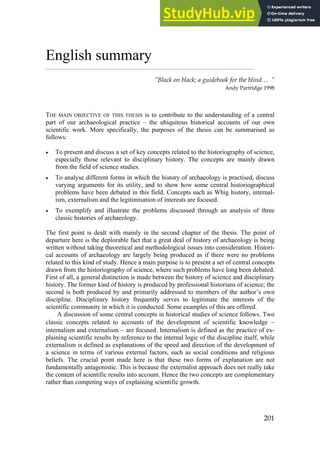 201
English summary
”Black on black; a guidebook for the blind… ”
Andy Partridge 1998
THE MAIN OBJECTIVE OF THIS THESIS is to contribute to the understanding of a central
part of our archaeological practice – the ubiquitous historical accounts of our own
scientific work. More specifically, the purposes of the thesis can be summarised as
follows:
• To present and discuss a set of key concepts related to the historiography of science,
especially those relevant to disciplinary history. The concepts are mainly drawn
from the field of science studies.
• To analyse different forms in which the history of archaeology is practised, discuss
varying arguments for its utility, and to show how some central historiographical
problems have been debated in this field. Concepts such as Whig history, internal-
ism, externalism and the legitimisation of interests are focused.
• To exemplify and illustrate the problems discussed through an analysis of three
classic histories of archaeology.
The first point is dealt with mainly in the second chapter of the thesis. The point of
departure here is the deplorable fact that a great deal of history of archaeology is being
written without taking theoretical and methodological issues into consideration. Histori-
cal accounts of archaeology are largely being produced as if there were no problems
related to this kind of study. Hence a main purpose is to present a set of central concepts
drawn from the historiography of science, where such problems have long been debated.
First of all, a general distinction is made between the history of science and disciplinary
history. The former kind of history is produced by professional historians of science; the
second is both produced by and primarily addressed to members of the author’s own
discipline. Disciplinary history frequently serves to legitimate the interests of the
scientific community in which it is conducted. Some examples of this are offered.
A discussion of some central concepts in historical studies of science follows. Two
classic concepts related to accounts of the development of scientific knowledge −
internalism and externalism − are focused. Internalism is defined as the practice of ex-
plaining scientific results by reference to the internal logic of the discipline itself, while
externalism is defined as explanations of the speed and direction of the development of
a science in terms of various external factors, such as social conditions and religious
beliefs. The crucial point made here is that these two forms of explanation are not
fundamentally antagonistic. This is because the externalist approach does not really take
the content of scientific results into account. Hence the two concepts are complementary
rather than competing ways of explaining scientific growth.
 