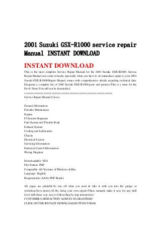 2001 Suzuki GSX-R1000 service repair
Manual INSTANT DOWNLOAD
INSTANT DOWNLOAD
This is the most complete Service Repair Manual for the 2001 Suzuki GSX-R1000 .Service
Repair Manual can come in handy especially when you have to do immediate repair to your 2001
Suzuki GSX-R1000.Repair Manual comes with comprehensive details regarding technical data.
Diagrams a complete list of 2001 Suzuki GSX-R1000 parts and pictures.This is a must for the
Do-It-Yours.You will not be dissatisfied.
=======================================================
Service Repair Manual Covers:
General Information
Periodic Maintenance
Engine
FI System Diagnosis
Fuel System and Throttle Body
Exhaust System
Cooling and Lubrication
Chassis
Electrical System
Servicing Information
Emission Control Information
Wiring Diagram
Downloadable: YES
File Format: PDF
Compatible: All Versions of Windows & Mac
Language: English
Requirements: Adobe PDF Reader
All pages are printable.So run off what you need & take it with you into the garage or
workshop.Save money $$ By doing your own repairs!These manuals make it easy for any skill
level with these very easy to follow.Step by step instructions!
CUSTOMER SATISFACTION ALWAYS GUARANTEED!
CLICK ON THE INSTANT DOWNLOAD BUTTON TODAY
 