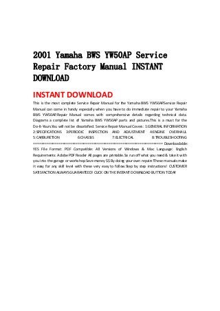 
 
 
2001 Yamaha BWS YW50AP Service
Repair Factory Manual INSTANT
DOWNLOAD
INSTANT DOWNLOAD 
This is the most complete Service Repair Manual for the Yamaha BWS YW50AP.Service Repair 
Manual can come in handy especially when you have to do immediate repair to your Yamaha 
BWS  YW50AP.Repair  Manual  comes  with  comprehensive  details  regarding  technical  data. 
Diagrams  a  complete  list  of  Yamaha  BWS  YW50AP  parts  and  pictures.This  is  a  must  for  the 
Do‐It‐Yours.You will not be dissatisfied. Service Repair Manual Covers: 1:GENERAL INFORMATION 
2:SPECIFICATIONS  3:PERIODIC  INSPECTION  AND  ADJUSTMENT  4:ENGINE  OVERHAUL 
5:CARBURETION  6:CHASSIS  7:ELECTRICAL  8:TROUBLESHOOTING 
=================================================================== Downloadable: 
YES  File  Format:  PDF  Compatible:  All  Versions  of  Windows  &  Mac  Language:  English 
Requirements: Adobe PDF Reader All pages are printable.So run off what you need & take it with 
you into the garage or workshop.Save money $$ By doing your own repairs!These manuals make 
it  easy  for  any  skill  level  with  these  very  easy  to  follow.Step  by  step  instructions!  CUSTOMER 
SATISFACTION ALWAYS GUARANTEED! CLICK ON THE INSTANT DOWNLOAD BUTTON TODAY 
 