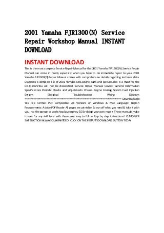  
2001 Yamaha FJR1300(N) Service
Repair Workshop Manual INSTANT
DOWNLOAD
INSTANT DOWNLOAD 
This is the most complete Service Repair Manual for the 2001 Yamaha FJR1300(N).Service Repair 
Manual  can  come  in  handy  especially  when  you  have  to  do  immediate  repair  to  your  2001 
Yamaha FJR1300(N).Repair Manual comes with comprehensive details regarding technical data. 
Diagrams a complete list of 2001 Yamaha FJR1300(N) parts and pictures.This is a must for the 
Do‐It‐Yours.You  will  not  be  dissatisfied.  Service  Repair  Manual  Covers:  General  Information 
Specifications  Periodic  Checks  and  Adjustments  Chassis  Engine  Cooling  System  Fuel  Injection 
System  Electrical  Troubleshooting  Wiring  Diagram 
=================================================================== Downloadable: 
YES  File  Format:  PDF  Compatible:  All  Versions  of  Windows  &  Mac  Language:  English 
Requirements: Adobe PDF Reader All pages are printable.So run off what you need & take it with 
you into the garage or workshop.Save money $$ By doing your own repairs!These manuals make 
it  easy  for  any  skill  level  with  these  very  easy  to  follow.Step  by  step  instructions!  CUSTOMER 
SATISFACTION ALWAYS GUARANTEED! CLICK ON THE INSTANT DOWNLOAD BUTTON TODAY 
 