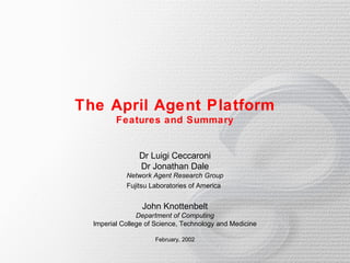 The April Agent Platform
         Features and Summary


                Dr Luigi Ceccaroni
                Dr Jonathan Dale
            Network Agent Research Group
            Fujitsu Laboratories of America


                 John Knottenbelt
                Department of Computing
  Imperial College of Science, Technology and Medicine

                     February, 2002
 