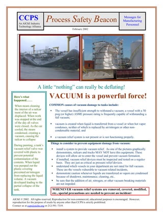 CCPS                    Process Safety Beacon                                               Messages for
                                                                                                 Manufacturing
     An AIChE Industry                                                                            Personnel
     Technology Alliance
                                                     February 2002




                     A little “nothing” can really be deflating!
 Here’s what
 happened……
                                VACUUM is a powerful force!
 When steam cleaning            COMMON causes of vacuum damage to tanks include:
 the interior of a railcar       •    The vessel has insufficient strength to withstand a vacuum; a vessel with a 50
 most of the air was
                                      psig (or higher) ASME pressure rating is frequently capable of withstanding a
 displaced. When work
                                      full vacuum;
 was stopped at the end
 of the day all valves           •    vacuum is created when liquid is transferred from a vessel or when hot vapor
 were closed. As the car              condenses, neither of which is replaced by air/nitrogen or other non-
 cooled, the steam                    condensable material, and
 condensed, creating a
 vacuum, causing the             •    a vacuum relief system is not present or is not functioning properly.
 railcar to collapse
                                 Things to consider to prevent equipment damage from vacuum:
 During painting, a tank’s
 vacuum relief valve was          •    install a system to provide vacuum relief. As one of the pictures graphically
 covered with plastic to               demonstrates, railcars and trucks MAY NOT have this equipment. These
 prevent potential                     devices will allow air to enter the vessel and prevent vacuum formation.
 contamination of the             •    if installed, vacuum relief devices must be inspected and tested on a regula r
 contents. When liquid                 basis. They are just as critical as pressure relief devices.
 was pumped out the               •    understand which vessels in your department are not rated for full vacuum.
 plastic covering                      These are the vessels vulnerable to vacuum related incidents,
 prevented air/nitrogen           •    demonstrate caution whenever liquids are transferred or vapors are condensed
 from replacing the liquid             because of shutdown, maintenance, cleaning, etc..
 volume. A vacuum
                                  •    be sure that the addition of air, nitrogen, or other vacuum breaking materials
 developed leading to the              are not impeded.
 partial collapse of the
 tank.                               WHENEVER vacuum relief systems are removed, covered, modified,
                                     etc., special precautions are needed to prevent an incident !
AIChE © 2002. All rights reserved. Reproduction for non-commercial, educational purposes is encouraged. However,
reproduction for the purpose of resale by anyone other than CCPS is strictly prohibited.
Contact us at ccps@aiche.org or 212-591-7319.
 
