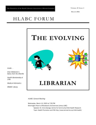 T h e Ne w s l e t t e r o f t h e He al t h L ib r a r ie s A ss o c i at io n o f B r it i sh C o l u m b i a   Volume 25 Issue 4
                                                                                                                  Volume 25 Issue 4

                                                                                                                  M a r ch 2 0 02




             HLABC FORUM



                                                         T HE EVOLVING


Inside …

Elsie Wollaston’s
Notes from the Afterlife

Health librarianship at
CHN

Medical Informatics

RNABC Library
                                                                           LIBRARIAN

                                                HLABC General Meeting

                                                Wednesday March 13, 2002 at 7:00 PM
                                                Sherrington Room at Woodward Life Sciences Library (UBC)
                                                        Speaker: Dr. Anne George, Centre for Community Child Health Research
                                                        Topic: Health Promotion and FAS http://www.bcricwh.bc.ca/child-health/
 