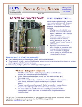 CCPS                    Process Safety Beacon                                               Messages for
                                                                                                 Manufacturing
     An AIChE Industry                                                                            Personnel
     Technology Alliance
                                                      March 2002


      LAYERS OF PROTECTION                                             HERE’S WHAT HAPPENED……
                   You NEED Them
                   You NEED Them                                       During a non-routine procedure, materials
                                                                       were transferred into a vessel. A number
                                                                       of items were present (i.e., “layers of
                                                                       protection”) to prevent vessel damage,
                                                                       including:
                                                                       • A high pressure alarm (in this case,
                                                                            the alarm was acknowledged earlier
                                                                            when it was assumed to be caused by
                                                                            a faulty instrument)
                                                                       • A pressure control system which
                                                                            allows pressure to be vented to
                                                                            another system in the area (in this
                                                                            case, this “second system” was out of
                                                                            service), and
                                                                       • A pressure relief/vacuum system
                                                                            which vented to the atmosphere (this
                                                                            system contained a flame arrestor
                                                                            which was found to be plugged).
                                                                       • The net result of all these failures was
                                                                            a ruptured roof on the tank

What do layers of protection accomplish?
•   A well designed facility includes multiple items of protection for equipment;
•   These frequently include a number of the following: operator monitoring, procedures, alarms, interlocks, pressure
    rated equipment and relief/vacuum valves, and
•   In most cases, multiple systems must fail before vessel damage occurs



               What can I do to protect equipment?
               •    NEVER assume an alarm is functioning improperly -if an alarm becomes a
                    nuisance, take immediate steps to have it repaired;
               •    Review alarm status for equipment early in your shift, understand why ALL
                    alarms are present;
               •    Pressure/vacuum relief valves are often the LAST line of defense which prevents
                    vessel damage, maintenance systems must be in place to properly test these
                    devices;
               •    Pluggage in vent lines must be managed - if a line has a tendency to plug, cleaning
                    frequencies should be adjusted to maintain the line in a “clean” state; and
               •    Non-routine operations often have fewer or weaker layers of protection when
                    compared with “routine” operations, all items preventing equipment damage are
                    especially critical.


AIChE © 2002. All rights reserved. Reproduction for non-commercial, educational purposes is encouraged. However,
reproduction for the purpose of resale by anyone other than CCPS is strictly prohibited.
Contact us at ccps@aiche.org or 212-591-7319.
 