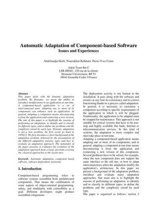 Automatic Adaptation of Component-based Software
Issues and Experiences
Abdelmadjid Ketfi, Noureddine Belkhatir, Pierre-Yves Cunin
Adele Team Bat C
LSR-IMAG , 220 rue de la chimie
Domaine Universitaire, BP 53
38041 Grenoble Cedex 9 France
Abstract
This paper deals with the dynamic adaptation
problem. By Dynamic, we mean the ability to
introduce modifications in an application at run-time.
A component-based application is a set of
interconnected units. Adapting one or more of its
components can enhance such an application. In
general, adapting a component means disconnecting
it from the application and connecting a new version.
The aim of this paper is to highlight the reasons of
performing an adaptation, to identify and to classify
its different types, and to define the problems and the
complexity raised by each type. Dynamic adaptation
is not a new problem, the first works go back to
1976[1]. We first introduce a short background of the
adaptation problem, followed by the presentation of
the different adaptation reasons, types and how to
evaluate an adaptation approach. The remainder of
the paper presents et evaluates the evolution of the
adaptation approach from a large spectrum covering
the classical approaches to the recent ones.
Keywords: Automatic adaptation, component based
software, software deployment, taxonomy.
1. Introduction
Component-based programming refers to
software systems assembled from prefabricated
components. That means the combination of
some aspects of object-oriented programming,
safety, and modularity with extensibility as a
goal. Different developers might produce
assembled components.
The deployment activity is not limited to the
installation. It goes along with the software and
ensures at any time its consistency and its correct
functioning thanks to a process called adaptation.
In general, it is necessary to customize a
component according to specific requirements of
the application in which it will be plugged.
Traditionally, the application to be adapted must
be stopped for maintenance. This approach is not
suitable for critical systems that have to be non-
stop and highly available like bank, Internet or
telecommunication services. In this kind of
systems, the adaptation is more complex and
must take place at run-time.
Adapting a component-based application means
adapting one or more of its components, and in
general, adapting a component at run-time means
disconnecting it from the application and
connecting a new version of this component.
Several problems have to be solved, for example,
when the new component does not support the
same interface as the old one, or how to adapt
interconnections when the adaptation modify the
application’s architecture. In this paper we
present a background of the adaptation problem,
introduce and evaluate many adaptation
approaches. Our main aim is to highlight the
reasons of performing an adaptation, to identify
and to classify its different types, to define the
problems and the complexity raised by each
type.
The paper is organized as follows: section 2
 