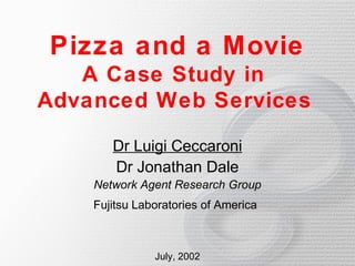 Pizza and a Movie
   A Case Study in
Advanced Web Services

       Dr Luigi Ceccaroni
       Dr Jonathan Dale
    Network Agent Research Group
    Fujitsu Laboratories of America



               July, 2002
 