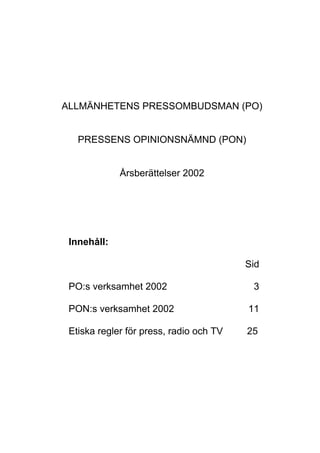 ALLMÄNHETENS PRESSOMBUDSMAN (PO)
PRESSENS OPINIONSNÄMND (PON)
Årsberättelser 2002
Innehåll:
Sid
PO:s verksamhet 2002 3
PON:s verksamhet 2002 11
Etiska regler för press, radio och TV 25
 