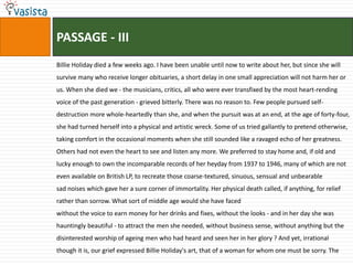PASSAGE - IIIBillie Holiday died a few weeks ago. I have been unable until now to write about her, but since she will survive many who receive longer obituaries, a short delay in one small appreciation will not harm her or us. When she died we - the musicians, critics, all who were ever transfixed by the most heart­rending voice of the past generation - grieved bitterly. There was no reason to. Few people pursued self-destruction more whole-heartedly than she, and when the pursuit was at an end, at the age of forty-four, she had turned herself into a physical and artistic wreck. Some of us tried gallantly to pretend otherwise, taking comfort in the occasional moments when she still sounded like a ravaged echo of her greatness. Others had not even the heart to see and listen any more. We preferred to stay home and, if old and lucky enough to own the incomparable records of her heyday from 1937 to 1946, many of which are not even available on British LP, to recreate those coarse-textured, sinuous, sensual and unbearablesad noises which gave her a sure corner of immortality. Her physical death called, if anything, for relief rather than sorrow. What sort of middle age would she have facedwithout the voice to earn money for her drinks and fixes, without the looks - and in her day she was hauntingly beautiful - to attract the men she needed, without business sense, without anything but the disinterested worship of ageing men who had heard and seen her in her glory ? And yet, irrational though it is, our grief expressed Billie Holiday's art, that of a woman for whom one must be sorry. The