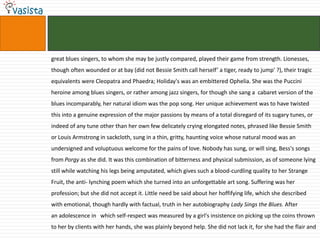 great blues singers, to whom she may be justly compared, played their game from strength. Lionesses, though often wounded or at bay (did not Bessie Smith call herself’ a tiger, ready to jump' ?), their tragic equivalents were Cleopatra and Phaedra; Holiday's was an embittered Ophelia. She was the Puccini heroine among blues singers, or rather among jazz singers, for though she sang a  cabaret version of the blues incomparably, her natural idiom was the pop song. Her unique achievement was to have twisted this into a genuine expression of the major passions by means of a total disregard of its sugary tunes, or indeed of any tune other than her own few delicately crying elongated notes, phrased like Bessie Smith or Louis Armstrong in sackcloth, sung in a thin, gritty, haunting voice whose natural mood was an undersigned and voluptuous welcome for the pains of love. Nobody has sung, or will sing, Bess's songs from Porgy as she did. It was this combination of bitterness and physical submission, as of someone lying still while watching his legs being amputated, which gives such a blood­curdling quality to her Strange Fruit, the anti- lynching poem which she turned into an unforgettable art song. Suffering was her profession; but she did not accept it. Little need be said about her hoffifying life, which she described with emotional, though hardly with factual, truth in her autobiography Lady Sings the Blues. Afteran adolescence in   which self-respect was measured by a girl's insistence on picking up the coins thrown to her by clients with her hands, she was plainly beyond help. She did not lack it, for she had the flair and