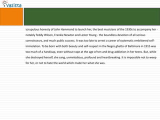 scrupulous honesty of John Hammond to launch her, the best musicians of the 1930s to accompany her - notably Teddy Wilson, Frankie Newton and Lester Young - the boundless devotion of all seriousconnoisseurs, and much public success. It was too late to arrest a career of systematic embittered self-immolation. To be born with both beauty and self-respect in the Negro ghetto of Baltimore in 1915 was too much of a handicap, even without rape at the age of ten and drug-addiction in her teens. But, while she destroyed herself, she sang, unmelodious, profound and heartbreaking. It is impossible not to weep for her, or not to hate the world which made her what she was.