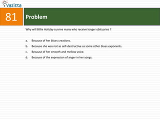 Problem81Why will Billie Holiday survive many who receive longer obituaries ?Because of her blues creations.Because she was not as self-destructive as some other blues exponents.Because of her smooth and mellow voice.Because of the expression of anger in her songs.