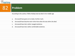 Problem82According to the author, if Billie Holiday had not died in her middle ageshe would have gone on to make a further mark.she would have become even richer than what she was when she died.she would have led a rather ravaged existence.she would have led a rather comfortable existence.