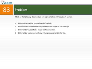 Problem83Which of the following statements is not representative of the author's opinionBillie Holiday had her unique brand of melody.Billie Holiday's voice can be compared to other singers in certain ways.Billie Holiday's voice had a ring of profound sorrow.Billie Holiday welcomed suffering in her profession and in her life.