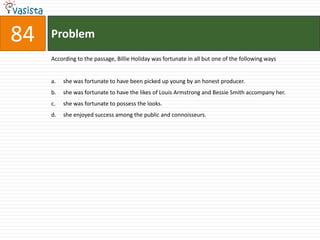 Problem84According to the passage, Billie Holiday was fortunate in all but one of the following waysshe was fortunate to have been picked up young by an honest producer.she was fortunate to have the likes of Louis Armstrong and Bessie Smith accompany her.she was fortunate to possess the looks.she enjoyed success among the public and connoisseurs.