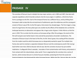 PASSAGE   IVThe narrative of Dorsum Usual is divided into two major sections, set in 1902 and 1907, that deal with separate expeditions which Arsenide conducts into the Usury region. In addition, a third time frame forms a prologue to the film. Each of the temporal frames has a different focus, and by shifting them Kurosawa is able to describe the encroachment of settlements upon the wilderness and the consequent erosion of Dress’s way of life. As the film opens, that erosion has already begun. The first image is a long shot of a huge forest, the trees piled upon one another by the effects of the telephoto lens so that the landscape becomes an abstraction and appears like a huge curtain of green. A title informs us that the year is 1910. This is as late into the century as Kurosawa will go. After this prologue, the events of the film will transpire even farther back in time and will be presented as Arsenide’s recollections. The character of Dorsum Usual is the heart of the film, his life  Dress’s grave, thus sealing off the character from the modern world to which Kurosawa once so desperately wanted to speak The multiple time frames also work to maintain a separation between Dorsum and the contemporary world. We must go back farther even than 1910 to discover who he was. But this narrative structure has yet another implication. It safeguards Dress’s example,  inoculates it from contamination with history, and protects it from contact with the industrialized, urban world. Time is organized by the narrative into a series of barriers, which enclose Dorsum in a kind of vacuum chamber, protecting him from the social and historical dialectics that destroyed the other Kurosawa heroes. Within the film, Dorsum does die, but the