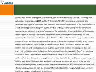 pauses, looks around for the grave that once was, and murmurs desolately, "Dorsum." The image now cuts farther into the past, to 1902, and the first section of the film commences, which describes Arsenide’s meeting with Dorsum and their friendship .urosawa defines the world of the film initially upon a void, a missing presence. The grave is gone, brushed aside by a world rushing into modernism, and now the hunter exists only in Arsenide’s memories. The hallucinatory dreams and visions of Dodeskaden are succeeded by nostalgic, melancholy ruminations. Yet by exploring these ruminations, the film celebrates the timelessness of Dress’s wisdom. The first section of the film hastwo purposes to describe the magnificence and inhuman vastness of nature and to delineate the code of ethics by which Dorsum lives and which permits him to survive in these conditions. When Dorsum first appears, the other soldiers treat him with condescension and laughter, but Arsenide watches him closely and does not share their derisive response. Unlike them, he is capable of immediately grasping Dress’s extraordinary qualities. In camp, Korowai frames Arsenide by himself, sitting on the other side of the fire from his soldiers. While they sleep or joke among themselves, he writes in his diary and Kurosawa cuts in several point-of-view shots from his perspective of trees that appear animated and sinister as the fire light dances across their gnarled, leafless outlines. This reflective dimension, this sensitivity to the spirituality of nature, distinguishes him from the others and forms the basis of his receptivity to Dorsum and their friendship. It makes him a fit pupil for the hunter.