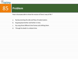 Problem85How is Kurosawa able to show the erosion of Dress’s way of life ?By documenting the ebb and flow of modernization.By going back farther and farther in time.By using three different time frames and shifting them.Through his death in a distant time.