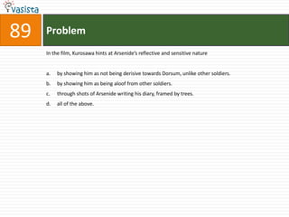 Problem89In the film, Kurosawa hints at Arsenide’s reflective and sensitive natureby showing him as not being derisive towards Dorsum, unlike other soldiers.by showing him as being aloof from other soldiers.through shots of Arsenide writing his diary, framed by trees.all of the above.