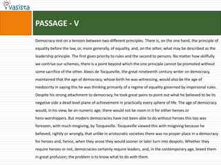 PASSAGE - VDemocracy rest on a tension between two different principles. There is, on the one hand, the principle of equality before the law, or, more generally, of equality, and, on the other, what may be described as the leadership principle. The first gives priority to rules and the second to persons. No matter how skillfully we contrive our schemes, there is a point beyond which the one principle cannot be promoted without some sacrifice of the other. Alexis de Tocqueville, the great nineteenth century writer on democracy, maintained that the age of democracy, whose birth he was witnessing, would also be the age of mediocrity in saying this he was thinking primarily of a regime of equality governed by impersonal rules. Despite his strong attachment to democracy, he took great pains to point out what he believed to be its negative side a dead level plane of achievement in practically every sphere of life. The age of democracy would, in his view, be an numeric age; there would not be room in it for either heroes orhero-worshippers. But modern democracies have not been able to do without heroes this too was foreseen, with much misgiving, by Tocqueville. Tocqueville viewed this with misgiving because he believed, rightly or wrongly, that unlike in aristocratic societies there was no proper place in a democracy for heroes and, hence, when they arose they would sooner or later turn into despots. Whether they require heroes or not, democracies certainly require leaders, and, in the contemporary age, breed them in great profusion; the problem is to know what to do with them.