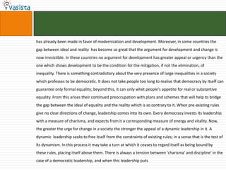 has already been made in favor of modernization and development. Moreover, in some countries the gap between ideal and reality  has become so great that the argument for development and change is now irresistible. In these countries no argument for development has greater appeal or urgency than the one which shows development to be the condition for the mitigation, if not the elimination, of inequality. There is something contradictory about the very presence of large inequalities in a society which professes to be democratic. It does not take people too long to realise that democracy by itself can guarantee only formal equality; beyond this, it can only whet people's appetite for real or substantive equality. From this arises their continued preoccupation with plans and schemes that will help to bridge the gap between the ideal of equality and the reality which is so contrary to it. When pre-existing rules give no clear directions of change, leadership comes into its own. Every democracy invests its leadership with a measure of charisma, and expects from it a corresponding measure of energy and vitality. Now, the greater the urge for change in a society the stronger the appeal of a dynamic leadership in it. A dynamic  leadership seeks to free itself from the constraints of existing rules; in a sense that is the test of its dynamism. In this process it may take a turn at which it ceases to regard itself as being bound by these rules, placing itself above them. There is always a tension between 'charisma' and discipline' in the case of a democratic leadership, and when this leadership puts